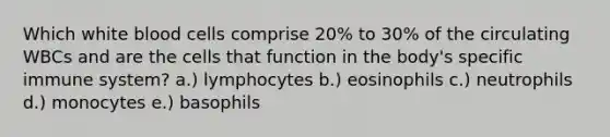 Which white blood cells comprise 20% to 30% of the circulating WBCs and are the cells that function in the body's specific immune system? a.) lymphocytes b.) eosinophils c.) neutrophils d.) monocytes e.) basophils