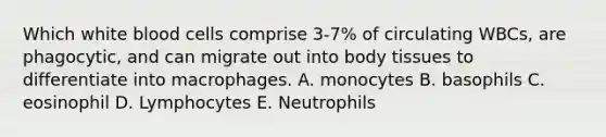 Which white blood cells comprise 3-7% of circulating WBCs, are phagocytic, and can migrate out into body tissues to differentiate into macrophages. A. monocytes B. basophils C. eosinophil D. Lymphocytes E. Neutrophils