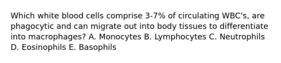 Which white blood cells comprise 3-7% of circulating WBC's, are phagocytic and can migrate out into body tissues to differentiate into macrophages? A. Monocytes B. Lymphocytes C. Neutrophils D. Eosinophils E. Basophils