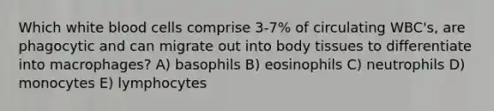 Which white blood cells comprise 3-7% of circulating WBC's, are phagocytic and can migrate out into body tissues to differentiate into macrophages? A) basophils B) eosinophils C) neutrophils D) monocytes E) lymphocytes