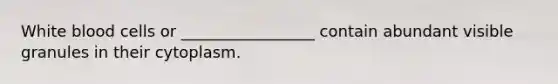 White blood cells or _________________ contain abundant visible granules in their cytoplasm.