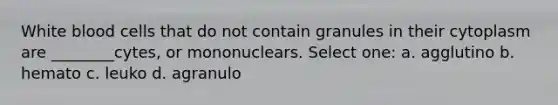 White blood cells that do not contain granules in their cytoplasm are ________cytes, or mononuclears. Select one: a. agglutino b. hemato c. leuko d. agranulo