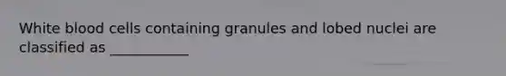 White blood cells containing granules and lobed nuclei are classified as ___________