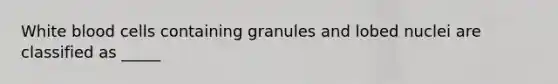 White blood cells containing granules and lobed nuclei are classified as _____