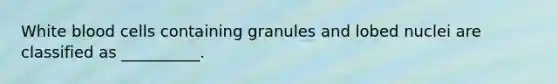 White blood cells containing granules and lobed nuclei are classified as __________.