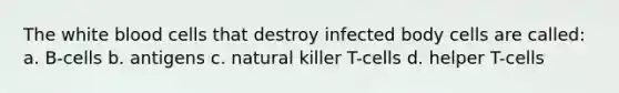 The white blood cells that destroy infected body cells are called: a. B-cells b. antigens c. natural killer T-cells d. helper T-cells