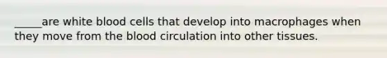 _____are white blood cells that develop into macrophages when they move from <a href='https://www.questionai.com/knowledge/k7oXMfj7lk-the-blood' class='anchor-knowledge'>the blood</a> circulation into other tissues.