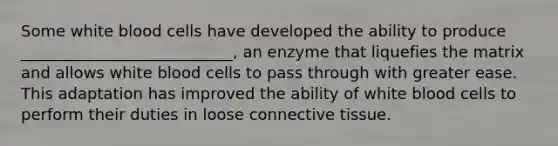 Some white blood cells have developed the ability to produce ___________________________, an enzyme that liquefies the matrix and allows white blood cells to pass through with greater ease. This adaptation has improved the ability of white blood cells to perform their duties in loose connective tissue.