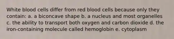 White blood cells differ from red blood cells because only they contain: a. a biconcave shape b. a nucleus and most organelles c. the ability to transport both oxygen and carbon dioxide d. the iron-containing molecule called hemoglobin e. cytoplasm