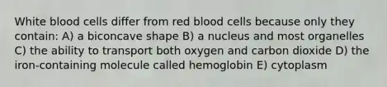 White blood cells differ from red blood cells because only they contain: A) a biconcave shape B) a nucleus and most organelles C) the ability to transport both oxygen and carbon dioxide D) the iron-containing molecule called hemoglobin E) cytoplasm