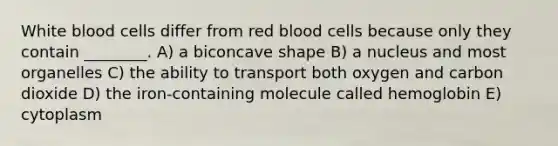 White blood cells differ from red blood cells because only they contain ________. A) a biconcave shape B) a nucleus and most organelles C) the ability to transport both oxygen and carbon dioxide D) the iron-containing molecule called hemoglobin E) cytoplasm