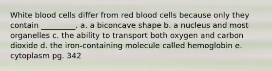 White blood cells differ from red blood cells because only they contain _________. a. a biconcave shape b. a nucleus and most organelles c. the ability to transport both oxygen and carbon dioxide d. the iron-containing molecule called hemoglobin e. cytoplasm pg. 342