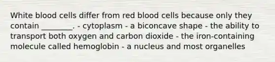 White blood cells differ from red blood cells because only they contain ________. - cytoplasm - a biconcave shape - the ability to transport both oxygen and carbon dioxide - the iron-containing molecule called hemoglobin - a nucleus and most organelles