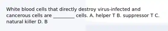 White blood cells that directly destroy virus-infected and cancerous cells are _________ cells. A. helper T B. suppressor T C. natural killer D. B