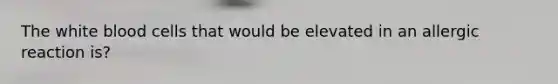 The white blood cells that would be elevated in an allergic reaction is?