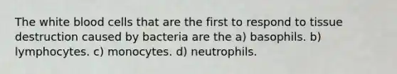 The white blood cells that are the first to respond to tissue destruction caused by bacteria are the a) basophils. b) lymphocytes. c) monocytes. d) neutrophils.