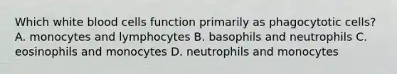 Which white blood cells function primarily as phagocytotic cells? A. monocytes and lymphocytes B. basophils and neutrophils C. eosinophils and monocytes D. neutrophils and monocytes