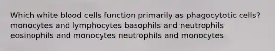 Which white blood cells function primarily as phagocytotic cells? monocytes and lymphocytes basophils and neutrophils eosinophils and monocytes neutrophils and monocytes