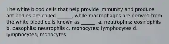 The white blood cells that help provide immunity and produce antibodies are called ______, while macrophages are derived from the white blood cells known as ______. a. neutrophils; eosinophils b. basophils; neutrophils c. monocytes; lymphocytes d. lymphocytes; monocytes