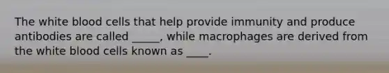 The white blood cells that help provide immunity and produce antibodies are called _____, while macrophages are derived from the white blood cells known as ____.