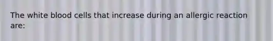 The white blood cells that increase during an allergic reaction are: