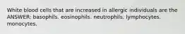 White blood cells that are increased in allergic individuals are the ANSWER: basophils. eosinophils. neutrophils. lymphocytes. monocytes.