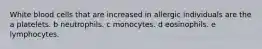 White blood cells that are increased in allergic individuals are the a platelets. b neutrophils. c monocytes. d eosinophils. e lymphocytes.