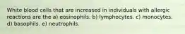 White blood cells that are increased in individuals with allergic reactions are the a) eosinophils. b) lymphocytes. c) monocytes. d) basophils. e) neutrophils.