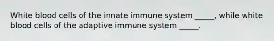 White blood cells of the innate immune system _____, while white blood cells of the adaptive immune system _____.