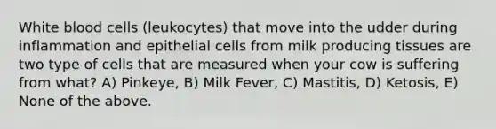 White blood cells (leukocytes) that move into the udder during inflammation and epithelial cells from milk producing tissues are two type of cells that are measured when your cow is suffering from what? A) Pinkeye, B) Milk Fever, C) Mastitis, D) Ketosis, E) None of the above.