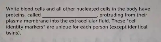 White blood cells and all other nucleated cells in the body have proteins, called ________________________, protruding from their plasma membrane into the extracellular fluid. These "cell identity markers" are unique for each person (except identical twins).