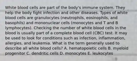 White blood cells are part of the body's immune system. They help the body fight infection and other diseases. Types of white blood cells are granulocytes (neutrophils, eosinophils, and basophils) and mononuclear cells (monocytes and T and B lymphocytes). Checking the number of white blood cells in the blood is usually part of a complete blood cell (CBC) test. It may be used to look for conditions such as infection, inflammation, allergies, and leukemia. What is the term generally used to describe all white blood cells? A. hematopoietic cells B. myeloid progenitor C. dendritic cells D. monocytes E. leukocytes