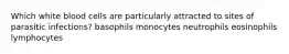 Which white blood cells are particularly attracted to sites of parasitic infections? basophils monocytes neutrophils eosinophils lymphocytes