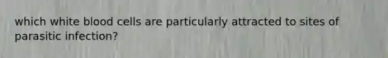 which white blood cells are particularly attracted to sites of parasitic infection?