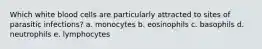 Which white blood cells are particularly attracted to sites of parasitic infections? a. monocytes b. eosinophils c. basophils d. neutrophils e. lymphocytes