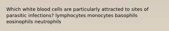 Which white blood cells are particularly attracted to sites of parasitic infections? lymphocytes monocytes basophils eosinophils neutrophils