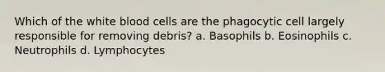 Which of the white blood cells are the phagocytic cell largely responsible for removing debris? a. Basophils b. Eosinophils c. Neutrophils d. Lymphocytes