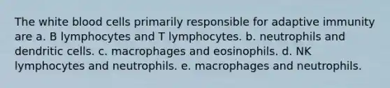 The white blood cells primarily responsible for adaptive immunity are a. B lymphocytes and T lymphocytes. b. neutrophils and dendritic cells. c. macrophages and eosinophils. d. NK lymphocytes and neutrophils. e. macrophages and neutrophils.