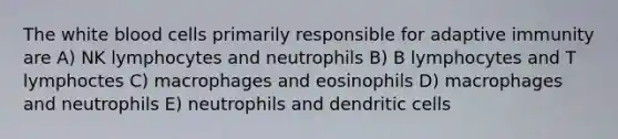 The white blood cells primarily responsible for adaptive immunity are A) NK lymphocytes and neutrophils B) B lymphocytes and T lymphoctes C) macrophages and eosinophils D) macrophages and neutrophils E) neutrophils and dendritic cells