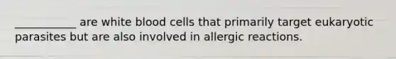 ___________ are white blood cells that primarily target eukaryotic parasites but are also involved in allergic reactions.