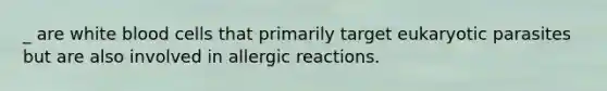 _ are white blood cells that primarily target eukaryotic parasites but are also involved in allergic reactions.