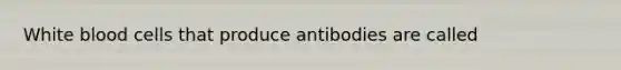 White blood cells that produce antibodies are called