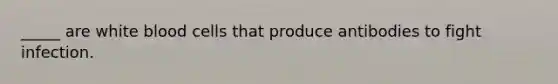 _____ are white blood cells that produce antibodies to fight infection.