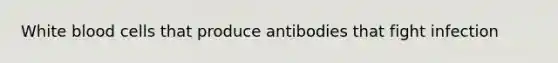 White blood cells that produce antibodies that fight infection