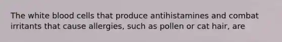 The white blood cells that produce antihistamines and combat irritants that cause allergies, such as pollen or cat hair, are