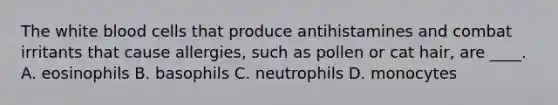 The white blood cells that produce antihistamines and combat irritants that cause allergies, such as pollen or cat hair, are ____. A. eosinophils B. basophils C. neutrophils D. monocytes