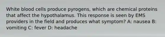 White blood cells produce pyrogens, which are chemical proteins that affect the hypothalamus. This response is seen by EMS providers in the field and produces what symptom? A: nausea B: vomiting C: fever D: headache