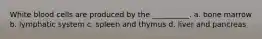 White blood cells are produced by the __________. a. bone marrow b. lymphatic system c. spleen and thymus d. liver and pancreas