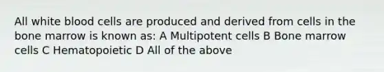 All white blood cells are produced and derived from cells in the bone marrow is known as: A Multipotent cells B Bone marrow cells C Hematopoietic D All of the above