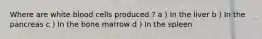 Where are white blood cells produced ? a ) In the liver b ) In the pancreas c ) In the bone marrow d ) In the spleen
